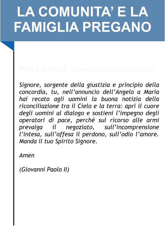 LA COMUNITA’ E LA FAMIGLIA PREGANO   PER LA PACE (13 MARZO GIORNO DI DIGIUNO)  Signore, sorgente della giustizia e principio della concordia, tu, nell’annuncio dell’Angelo a Maria hai recato agli uomini la buona notizia della riconciliazione tra il Cielo e la terra: apri il cuore degli uomini al dialogo e sostieni l’impegno degli operatori di pace, perché sul ricorso alle armi prevalga il negoziato, sull’incomprensione l’intesa, sull’offesa il perdono, sull’odio l’amore. Manda il tuo Spirito Signore.   Amen   (Giovanni Paolo II)