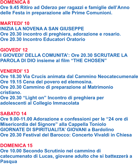 DOMENICA 8 Ore 9.45 Ritiro ad Oderzo per ragazzi e famiglie dell’Anno delle Festa in preparazione alle Prime Comunioni.  MARTEDI’ 10 INIZIA LA NOVENA A SAN GIUSEPPE Ore 20.30 incontro di preghiera, adorazione e rosario. Ore 20.30 Incontro Educatori Oratorio  GIOVEDI’ 12 I GIOVEDI’ DELLA COMUNITA’: Ore 20.30 SCRUTARE LA PAROLA DI DIO insieme al film “THE CHOSEN”  VENERDI’ 13 Ore 18.30 Via Crucis animata dal Cammino Neocatecumenale Ore 19.15 Cena del povero ed elemosina. Ore 20.30 Cammino di preparazione al Matrimonio cristiano. Ore 20.30 “Light on” Incontro di preghiera per adolescenti al Collegio Immacolata  SABATO 14 Ore 9.00-11.00 Adorazione e confessioni per le “24 ore di Misericordia del Signore” alla Cappella Toniolo GIORNATE DI SPIRITUALITA’ GIOVANI a Bardolino Ore 20.30 Festival del Barocco: Concerto Vivaldi in Chiesa  DOMENICA 15 Ore 10.00 Secondo Scrutinio nel cammino di catecumenato di Lucas, giovane adulto che si battezzerà a Pasqua