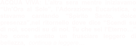 ACQUA VIVA: L’altra sera mentre iniziavamo “Un’Ora al Sole”, l’Adorazione Eucaristica, e stavamo cantando “Spirito Santo, dolce presenza”,nel ritornello dove dice “Scendi su di noi, scendi su di noi, Tu che sei l’Eterno…” ho come sentito un frusciare leggero di bellezza,  continua a leggere…