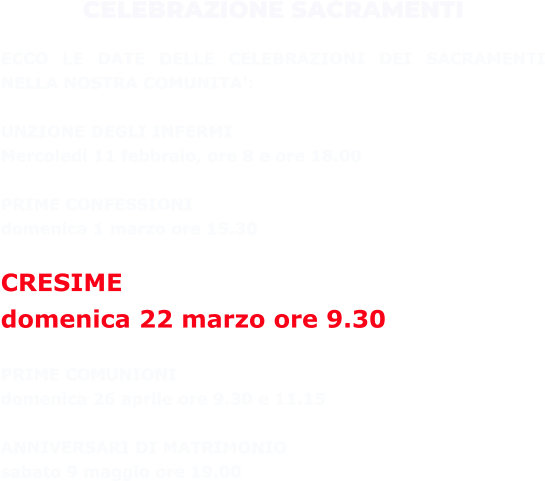 CELEBRAZIONE SACRAMENTI  ECCO LE DATE DELLE CELEBRAZIONI DEI SACRAMENTI NELLA NOSTRA COMUNITA’:  UNZIONE DEGLI INFERMI  Mercoledì 11 febbraio, ore 8 e ore 18.00  PRIME CONFESSIONI  domenica 1 marzo ore 15.30  CRESIME  domenica 22 marzo ore 9.30  PRIME COMUNIONI  domenica 26 aprile ore 9.30 e 11.15  ANNIVERSARI DI MATRIMONIO  sabato 9 maggio ore 19.00