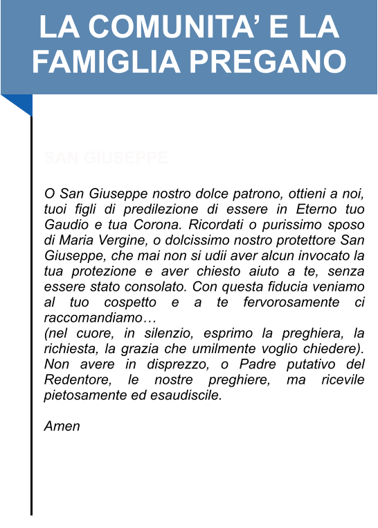 LA COMUNITA’ E LA FAMIGLIA PREGANO   SAN GIUSEPPE  O San Giuseppe nostro dolce patrono, ottieni a noi, tuoi figli di predilezione di essere in Eterno tuo Gaudio e tua Corona. Ricordati o purissimo sposo di Maria Vergine, o dolcissimo nostro protettore San Giuseppe, che mai non si udii aver alcun invocato la tua protezione e aver chiesto aiuto a te, senza essere stato consolato. Con questa fiducia veniamo al tuo cospetto e a te fervorosamente ci raccomandiamo… (nel cuore, in silenzio, esprimo la preghiera, la richiesta, la grazia che umilmente voglio chiedere). Non avere in disprezzo, o Padre putativo del Redentore, le nostre preghiere, ma ricevile pietosamente ed esaudiscile.   Amen
