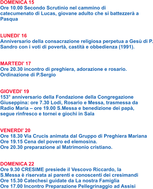 DOMENICA 15 Ore 10.00 Secondo Scrutinio nel cammino di catecumenato di Lucas, giovane adulto che si battezzerà a Pasqua   LUNEDI’ 16 Anniversario della consacrazione religiosa perpetua a Gesù di P. Sandro con i voti di povertà, castità e obbedienza (1991).   MARTEDI’ 17 Ore 20.30 incontro di preghiera, adorazione e rosario. Ordinazione di P.Sergio   GIOVEDI’ 19 153° anniversario della Fondazione della Congregazione Giuseppina: ore 7.30 Lodi, Rosario e Messa, trasmessa da Radio Maria – ore 19.00 S.Messa e benedizione dei papà, segue rinfresco e tornei e giochi in Sala   VENERDI’ 20 Ore 18.30 Via Crucis animata dal Gruppo di Preghiera Mariana Ore 19.15 Cena del povero ed elemosina. Ore 20.30 preparazione al Matrimonio cristiano.   DOMENICA 22 Ore 9.30 CRESIME presiede il Vescovo Riccardo, la S.Messa è riservata ai parenti e conoscenti dei cresimandi Ore 15.30 Catechesi guidate da La nostra Famiglia Ore 17.00 Incontro Preparazione Pellegrinaggio ad Assisi