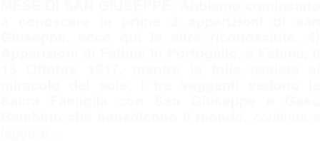 MESE DI SAN GIUSEPPE: Abbiamo cominciato a conoscere le prime 3 apparizioni di san Giuseppe, ecco qui le altre riconosciute. 4) Apparizioni di Fatima In Portogallo, a Fatima, il 13 Ottobre 1917, mentre la folla assiste al miracolo del sole, i tre veggenti vedono la Sacra Famiglia con San Giuseppe e Gesù Bambino che benedicono il mondo. continua a leggere…