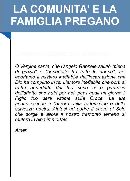 LA COMUNITA’ E LA FAMIGLIA PREGANO   L’ANNUNCIAZIONE DEL SIGNORE  O Vergine santa, che l'angelo Gabriele salutò "piena di grazia" e "benedetta tra tutte le donne", noi adoriamo il mistero ineffabile dell'Incarnazione che Dio ha compiuto in te. L'amore ineffabile che porti al frutto benedetto del tuo seno ci è garanzia dell'affetto che nutri per noi, per i quali un giorno il Figlio tuo sarà vittima sulla Croce. La tua annunciazione è l'aurora della redenzione e della salvezza nostra. Aiutaci ad aprire il cuore al Sole che sorge e allora il nostro tramonto terreno si muterà in alba immortale.   Amen.