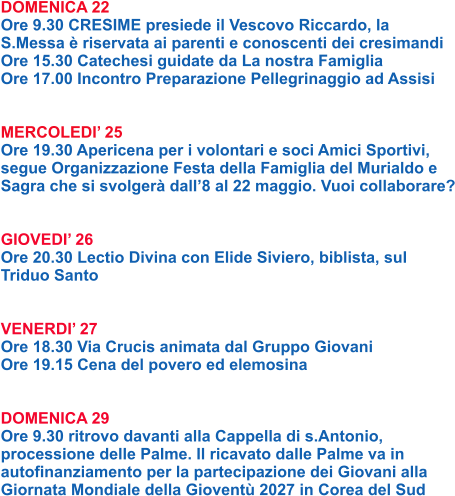 DOMENICA 22 Ore 9.30 CRESIME presiede il Vescovo Riccardo, la S.Messa è riservata ai parenti e conoscenti dei cresimandi Ore 15.30 Catechesi guidate da La nostra Famiglia Ore 17.00 Incontro Preparazione Pellegrinaggio ad Assisi   MERCOLEDI’ 25 Ore 19.30 Apericena per i volontari e soci Amici Sportivi, segue Organizzazione Festa della Famiglia del Murialdo e Sagra che si svolgerà dall’8 al 22 maggio. Vuoi collaborare?   GIOVEDI’ 26 Ore 20.30 Lectio Divina con Elide Siviero, biblista, sul Triduo Santo   VENERDI’ 27 Ore 18.30 Via Crucis animata dal Gruppo Giovani Ore 19.15 Cena del povero ed elemosina   DOMENICA 29 Ore 9.30 ritrovo davanti alla Cappella di s.Antonio, processione delle Palme. Il ricavato dalle Palme va in autofinanziamento per la partecipazione dei Giovani alla Giornata Mondiale della Gioventù 2027 in Corea del Sud