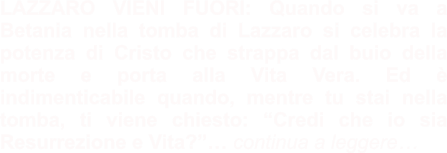 LAZZARO VIENI FUORI: Quando si va a Betania nella tomba di Lazzaro si celebra la potenza di Cristo che strappa dal buio della morte e porta alla Vita Vera. Ed è indimenticabile quando, mentre tu stai nella tomba, ti viene chiesto: “Credi che io sia Resurrezione e Vita?”… continua a leggere…