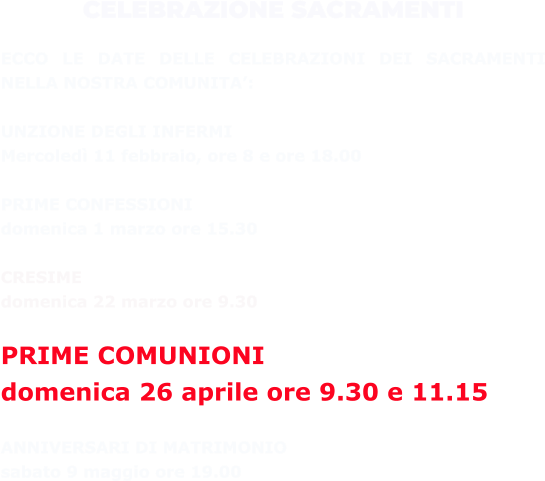 CELEBRAZIONE SACRAMENTI  ECCO LE DATE DELLE CELEBRAZIONI DEI SACRAMENTI NELLA NOSTRA COMUNITA’:  UNZIONE DEGLI INFERMI  Mercoledì 11 febbraio, ore 8 e ore 18.00  PRIME CONFESSIONI  domenica 1 marzo ore 15.30  CRESIME  domenica 22 marzo ore 9.30  PRIME COMUNIONI  domenica 26 aprile ore 9.30 e 11.15  ANNIVERSARI DI MATRIMONIO  sabato 9 maggio ore 19.00