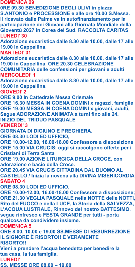 DOMENICA 29 0RE 09.30 BENEDIZIONE DEGLI ULIVI in piazza S.ANTONIO e PROCESSIONE e alle ore 10.00 S.Messa. Il ricavato dalle Palme va in autofinanziamento per la partecipazione dei Giovani alla Giornata Mondiale della Gioventù 2027 in Corea del Sud. RACCOLTA CARITAS LUNEDI’ 30 Adorazione eucaristica dalle 8.30 alle 10.00, dalle 17 alle 19.00 in Cappellina. MARTEDI’ 31 Adorazione eucaristica dalle 8.30 alle 10.00, dalle 17 alle 19.00 in Cappellina. ORE 20.30 CELEBRAZIONE COMUNITARIA delle confessioni per giovani e adulti MERCOLEDI’ 1 Adorazione eucaristica dalle 8.30 alle 10.00, dalle 17 alle 19.00 in Cappellina. GIOVEDI’ 2 ORE 9.00 In Cattedrale Messa Crismale ORE 16.30 MESSA IN COENA DOMINI x ragazzi, famiglie ORE 19.00 MESSA IN COENA DOMINI x giovani, adulti, Segue ADORAZIONE ANIMATA a turni fino alle 24. INIZIO DEL TRIDUO PASQUALE VENERDI’ 3 GIORNATA DI DIGIUNO E PREGHIERA. ORE 08.30 LODI ED UFFICIO, ORE 10.00-12.00, 16.00-18.00 Confessore a disposizione ORE 15.00 VIA CRUCIS; oggi si raccolgono offerte per i Cristiani di Terra Santa ORE 19.00 AZIONE LITURGICA DELLA CROCE, con adorazione e bacio della Croce. ORE 20.45 VIA CRUCIS CITTADINA DAL DUOMO AL CASTELLO / Inizia la novena alla DIVINA MISERICORDIA SABATO 4 ORE 08.30 LODI ED UFFICIO, ORE 10.00-12.00, 16.00-18.00 Confessore a disposizione; ORE 21.30 VEGLIA PASQUALE nella NOTTE delle NOTTI, Rito del FUOCO e della LUCE, la Storia della SALVEZZA, L’ACQUA LUSTRALE, Rinnovo del nostro BATTESIMO, segue rinfresco e FESTA GRANDE per tutti - porta qualcosa da condividere insieme. DOMENICA 5 ORE 8.00, 10.00 e 19.00 SS.MESSE DI RESURREZIONE IL SIGNORE È RISORTO!! È VERAMENTE RISORTO!! Vieni a prendere l’acqua benedetta per benedire la tua casa, la tua famiglia. LUNEDI’ SS. MESSE ORE 08.00 – 19.00