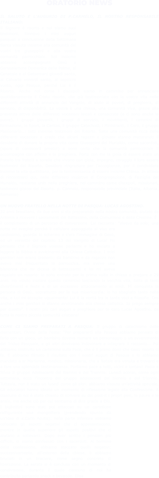 ORATORIO NEWS  IL SALUTO E L’AUGURIO DI P.CARMELO, IL NOSTRO RESPONSABILE ITALIANO: Il Signore è risorto e noi siamo suoi testimoni. Rinnovo i miei auguri pasquali a conclusione della Settimana Santa vissuta insieme alla comunità dei vostri tre giuseppini e alla vostra comunità parrocchiale. Noi insieme abbiamo accompagnato Gesù a Gerusalemme Domenica delle Palme, al Cenacolo e al Getsemani giovedì santo, al Calvario venerdì santo, al sepolcro vuoto, oggi Pasqua, perché Lui è il Risorto. Anche noi come i discepoli siamo in cammino per annunciare quotidianamente il Cristo risorto, che già testimoniate con la vostra vita nelle differenti attività di annuncio del Vangelo, di aiuto ai poveri, di preghiera, di servizio, di disponibilità. La vostra è una chiesa, una comunità viva, grazie alla presenza attiva delle differenti vocazioni laicali e consacrate (e ci sono anche le suore), i gruppi giovanili, i gruppi di servizio, i movimenti, i cammini di formazione, lo Sport, la Caritas, il gruppo Catechisti, i Ministranti, il Coro, il gruppo Missionario…: tutti insieme testimoni del Risorto. Siete una comunità ricca delle differenti vocazioni e credo che alcuni ragazzi e giovani stanno maturando il desiderio di donare la propria vita come Giuseppini del Murialdo, come sacerdoti, (spero di conoscerli presto!) e sono certo che la comunità parrocchiale li accompagna con affetto e la preghiera. Porto con me la gioia di essere stato un fratello tra fratelli e sorelle che vivono con gioia, impegno, coraggio il loro essere testimoni del Risorto. Desidero ringraziare per l’accoglienza, per il condividere insieme la vita quotidiana, per la testimonianza di essere insieme Chiesa. In attesa di rincontrarci qui, nelle differenti iniziative di Congregazione, di Famiglia del Murialdo, restiamo uniti nella preghiera, nel cammino come discepoli, missionari, testimoni gioiosi del Risorto. p. Carmelo, responsabile provinciale (Italia, Albania, Romania)  UN NUOVO FRATELLO NELLA NOTTE DI PASQUA: LUCAS AGOSTINO.  32 anni brasiliano, da due anni si sta preparando nella nostra comunità, aiutato da Antonia a ricevere i sacramenti del Battesimo, della Comunione e della Cresima. È il compimento di un percorso di conversione. Lui racconta: “Vivevo da solo; una notte mi svegliai perché il cellulare appoggiato al viso era caldissimo, guardai lo schermo e c'era l'immagine di Gesù, ed un versetto del capitolo 13 del Vangelo di Luca! Ho pensato che il Signore volesse parlarmi e ho iniziato a leggere la Bibbia e avvicinarmi alla Chiesa Cattolica. I miei genitori non erano credenti; da bambino e da ragazzo non avevo mai frequentato la parrocchia, ma avevo una bisnonna che mi diceva di battezzarmi e lei mi aveva regalato un rosario: io sono entrato per la prima volta in chiesa a pregare a 29 anni. Ho voluto iniziare questo cammino lasciando la vecchia vita, fatta di tanti divertimenti e feste e di un eccessivo attaccamento ai soldi. Mi conquista la persona di Gesù, soprattutto per la sua misericordia: io ho sbagliato tanto nella vita, e Lui mi accoglie ugualmente! Lui è la verità tra le tante voci e filosofie. Ora anche i miei genitori si stanno avvicinando alla chiesa cattolica. Io prego sempre per questo”. I nostri più cari auguri e preghiere per te caro Lucas Agostino, da tutta la nostra piccola comunità cristiana!  COME CI SIAMO PREPARATI A PASQUA: Il gruppo di catechismo delle elementari, l’Anno della Festa: “Per prepararci alla Pasqua abbiamo pensato di farlo con un gioco, un bambino doveva mimare un personaggio o un avvenimento del Triduo Pasquale, e gli altri dovevano indovinare e integrare il racconto... Poi abbiamo costruito un cartellone sulla Pace, che è il primo dono che Gesù risorto ci fa. E abbiamo filmato il risultato con i nostri auguri di Pasqua e lo abbiamo mandato a sr Marianna, medico, missionaria, che a Natale era venuta a trovarci e a fare una splendida testimonianza. Portiamo pace a tutti, vicini e lontani! Paola e Silvia Il gruppo Adolescenti del Biennio e del Triennio: Lunedì scorso, come ogni settimana, ecco l’incontro del gruppo adolescenti del biennio e del triennio. Tuttavia, non è stato un lunedì come gli altri: abbiamo vissuto un’attività speciale. Gli educatori hanno ideato un momento di riflessione legato alla Confessione. A ciascuno di noi è stato chiesto di scrivere su dei post-it i propri pesi, le paure e le ansie, ma anche ciò per cui sentiamo di dire grazie a Dio. I bigliettini sono stati poi attaccati su un cartellone raffigurante una mongolfiera (prendendo spunto da un’idea di s.Carlo Acutis): nella parte inferiore abbiamo collocato gli aspetti negativi che ci appesantiscono, mentre in quella superiore gli aspetti positivi che ci aiutano a sollevarci. Dopo aver scritto i pensieri più difficili, ci siamo confessati con i sacerdoti. Al termine della confessione, abbiamo staccato quelli negativi; successivamente, all’esterno della chiesa, li abbiamo bruciati in un braciere, come segno concreto di liberazione. La serata si è conclusa con un momento di condivisione, durante il quale ciascuno di noi ha contribuito portando snack e bevande. Elisa