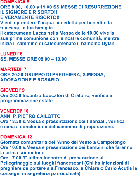 DOMENICA 5 ORE 8.00, 10.00 e 19.00 SS.MESSE DI RESURREZIONE IL SIGNORE È RISORTO!! È VERAMENTE RISORTO!! Vieni a prendere l’acqua benedetta per benedire la tua casa, la tua famiglia. Il catecumeno Lucas nella Messa delle 10.00 vive la sua prima comunione con la nostra comunità, mentre inizia il cammino di catecumenato il bambino Dylan  LUNEDI’ 6 SS. MESSE ORE 08.00 – 19.00  MARTEDI’ 7 ORE 20.30 GRUPPO DI PREGHIERA, S.MESSA, ADORAZIONE E ROSARIO  GIOVEDI’ 9 Ore 20.30 Incontro Educatori di Oratorio, verifica e programmazione estate  VENERDI’ 10 ANN. P. PIETRO CAILOTTO Ore 18.30 s.Messa e presentazione dei fidanzati, verifica e cena a conclusione del cammino di preparazione.  DOMENICA 12 Giornata comunitaria dell’Anno del Vento a Campolongo Ore 10.00 s.Messa e presentazione dei bambini che faranno la prima comunione Ore 17.00 3° ultimo incontro di preparazione al Pellegrinaggio sui luoghi francescani (Chi ha intenzioni di preghiere da portare a s.Francesco, s.Chiara o Carlo Acutis le consegni in segreteria parrocchiale)