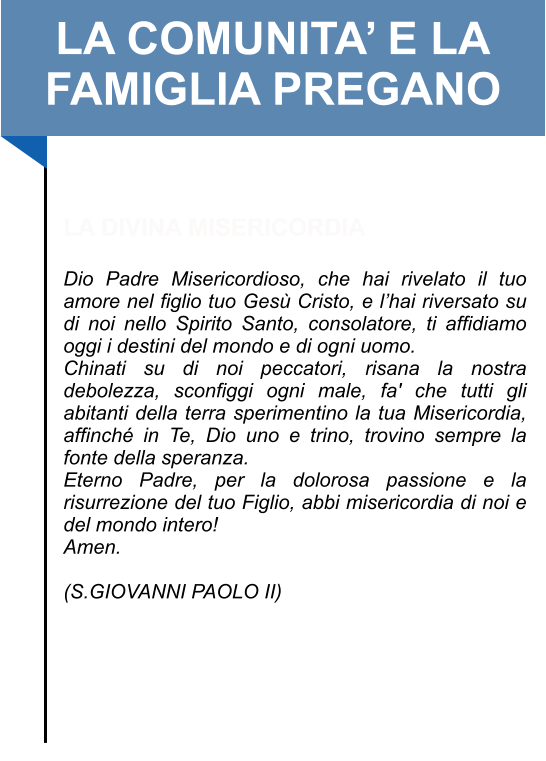 LA COMUNITA’ E LA FAMIGLIA PREGANO   LA DIVINA MISERICORDIA  Dio Padre Misericordioso, che hai rivelato il tuo amore nel figlio tuo Gesù Cristo, e l’hai riversato su di noi nello Spirito Santo, consolatore, ti affidiamo oggi i destini del mondo e di ogni uomo.  Chinati su di noi peccatori, risana la nostra debolezza, sconfiggi ogni male, fa' che tutti gli abitanti della terra sperimentino la tua Misericordia, affinché in Te, Dio uno e trino, trovino sempre la fonte della speranza.  Eterno Padre, per la dolorosa passione e la risurrezione del tuo Figlio, abbi misericordia di noi e del mondo intero!  Amen.   (S.GIOVANNI PAOLO II)