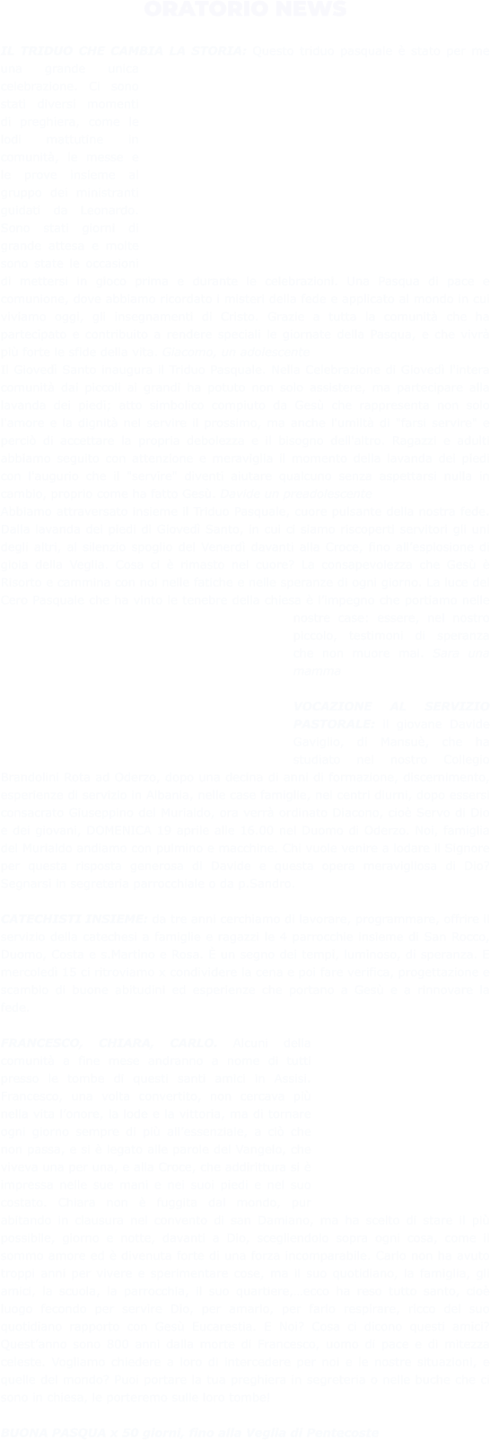 ORATORIO NEWS  IL TRIDUO CHE CAMBIA LA STORIA: Questo triduo pasquale è stato per me una grande unica celebrazione. Ci sono stati diversi momenti di preghiera, come le lodi mattutine in comunità, le messe e le prove insieme al gruppo dei ministranti guidati da Leonardo. Sono stati giorni di grande attesa e molte sono state le occasioni di mettersi in gioco prima e durante le celebrazioni. Una Pasqua di pace e comunione, dove abbiamo ricordato i misteri della fede e applicato al mondo in cui viviamo oggi, gli insegnamenti di Cristo. Grazie a tutta la comunità che ha partecipato e contribuito a rendere speciali le giornate della Pasqua, e che vivrà più forte le sfide della vita. Giacomo, un adolescente  Il Giovedì Santo inaugura il Triduo Pasquale. Nella Celebrazione di Giovedì l'intera comunità dai piccoli ai grandi ha potuto non solo assistere, ma partecipare alla lavanda dei piedi; atto simbolico compiuto da Gesù che rappresenta non solo l'amore e la dignità nel servire il prossimo, ma anche l'umiltà di "farsi servire" e perciò di accettare la propria debolezza e il bisogno dell'altro. Ragazzi e adulti abbiamo seguito con attenzione e meraviglia il momento della lavanda dei piedi con l'augurio che il "servire" diventi aiutare qualcuno senza aspettarsi nulla in cambio, proprio come ha fatto Gesù. Davide un preadolescente Abbiamo attraversato insieme il Triduo Pasquale, cuore pulsante della nostra fede. Dalla lavanda dei piedi di Giovedì Santo, in cui ci siamo riscoperti servitori gli uni degli altri, al silenzio spoglio del Venerdì davanti alla Croce, fino all’esplosione di gioia della Veglia. Cosa ci è rimasto nel cuore? La consapevolezza che Gesù è Risorto e cammina con noi nelle fatiche e nelle speranze di ogni giorno. La luce del Cero Pasquale che ha vinto le tenebre della chiesa è l’impegno che portiamo nelle nostre case: essere, nel nostro piccolo, testimoni di speranza che non muore mai. Sara una mamma  VOCAZIONE AL SERVIZIO PASTORALE: il giovane Davide Gaviglio, di Mansuè, che ha studiato nel nostro Collegio Brandolini Rota ad Oderzo, dopo una decina di anni di formazione, discernimento, esperienze di servizio in Albania, nelle case famiglie, nei centri diurni, dopo essersi consacrato Giuseppino del Murialdo, ora verrà ordinato Diacono, cioè Servo di Dio e dei giovani, DOMENICA 19 aprile alle 16.00 nel Duomo di Oderzo. Noi, famiglia del Murialdo andiamo con pulmino e macchine. Chi vuole venire a lodare il Signore per questa risposta generosa di Davide e questa opera meravigliosa di Dio? Segnarsi in segreteria parrocchiale o da p.Sandro.  CATECHISTI INSIEME: da tre anni cerchiamo di lavorare, programmare, offrire il servizio della catechesi a famiglie e ragazzi le 4 parrocchie insieme di San Rocco, Duomo, Costa e s.Martino e Rosa. È un segno dei tempi, luminoso, di speranza. E mercoledì 15 ci ritroviamo x condividere la cena e poi fare verifica, progettazione e scambio di buone abitudini ed esperienze che portano a Gesù e a rinnovare la fede.  FRANCESCO, CHIARA, CARLO. Alcuni della comunità a fine mese andranno a nome di tutti presso le tombe di questi santi amici in Assisi. Francesco, una volta convertito, non cercava più nella vita l’onore, la lode e la vittoria, ma di tornare ogni giorno sempre di più all’essenziale, a ciò che non passa, e si è legato alle parole del Vangelo, che viveva una per una, e alla Croce, che addirittura si è impressa nelle sue mani e nei suoi piedi e nel suo costato. Chiara non è fuggita dal mondo, pur abitando in clausura nel convento di san Damiano, ma ha scelto di stare il più possibile, giorno e notte, davanti a Dio, scegliendolo sopra ogni cosa, come il sommo amore ed è divenuta forte di una forza incomparabile. Carlo non ha avuto troppi anni per vivere e sperimentare cose, ma il suo quotidiano, la famiglia, gli amici, la scuola, la parrocchia, il suo quartiere,…ecco ha reso tutto santo, cioè luogo fecondo per servire Dio, per amarlo, per farlo respirare, ricco del suo quotidiano rapporto con Gesù Eucarestia. E Noi? Cosa ci dicono questi amici? Quest’anno sono 800 anni dalla morte di Francesco, uomo di pace e di mitezza celeste. Vogliamo chiedere a loro di intercedere per noi e le nostre situazioni, e quelle del mondo? Puoi portare la tua preghiera in segreteria o nelle buche che ci sono in chiesa, le porteremo sulle loro tombe!  BUONA PASQUA x 50 giorni, fino alla Veglia di Pentecoste