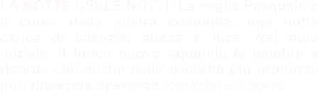 LA NOTTE DELLE NOTTI: La veglia Pasquale è il cuore della nostra comunità, una notte carica di silenzio, attesa e luce. Nel buio iniziale, il fuoco nuovo squarcia le tenebre e ricorda che anche nelle oscurità più profonde può rinascere speranza, continua a leggere…