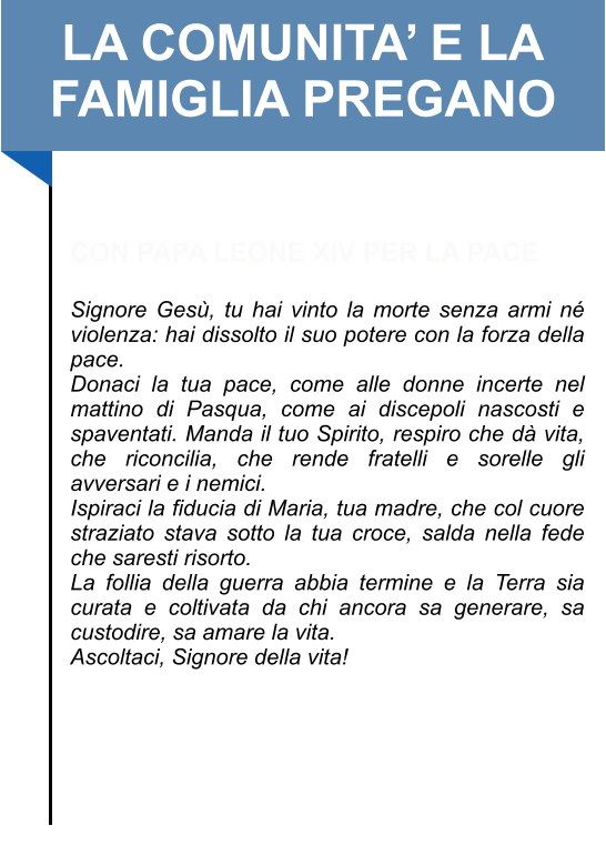 LA COMUNITA’ E LA FAMIGLIA PREGANO   CON PAPA LEONE XIV PER LA PACE  Signore Gesù, tu hai vinto la morte senza armi né violenza: hai dissolto il suo potere con la forza della pace.  Donaci la tua pace, come alle donne incerte nel mattino di Pasqua, come ai discepoli nascosti e spaventati. Manda il tuo Spirito, respiro che dà vita, che riconcilia, che rende fratelli e sorelle gli avversari e i nemici.  Ispiraci la fiducia di Maria, tua madre, che col cuore straziato stava sotto la tua croce, salda nella fede che saresti risorto.  La follia della guerra abbia termine e la Terra sia curata e coltivata da chi ancora sa generare, sa custodire, sa amare la vita.  Ascoltaci, Signore della vita!