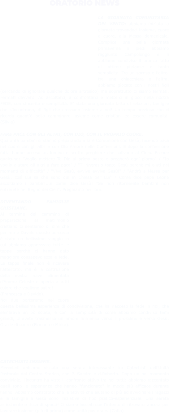 ORATORIO NEWS  LA GIORNATA COMUNITARIA DEL VENTO: abbiamo iniziato la giornata trovandoci insieme, cuore a cuore, alla Messa domenicale. Complice una bella giornata primaverile a piedi abbiamo raggiunto Campolongo e lì abbiamo condiviso il pranzo fatto di ottime pietanze e tanta semplicità. Tra un sorriso e l’altro, tra una chiacchiera e l’altra, abbiamo giocato con i nostri figli (cercando di ignorare qualche dolore artrosico) ma soprattutto ci siamo fermati. Fermati davvero. Ad ascoltarci, a confrontarci e metterci in gioco nella nostra FEDE, con sincerità e semplicità. E’ stata una giornata fatta di relazioni, famiglie che s’incontrano, dí figli che crescono insieme a noi! Un tempo prezioso che ci ricorda quant’è bello camminare insieme come cristiani ed essere comunità! (Silvia)  FARE PACE CON GLI ALTRI, CON DIO, CON IL PROPRIO CUORE.  Quaranta bambini si stanno preparando a fare Comunione con Gesù, facendo pace nel cuore con gli altri e con Dio Amore nelle Confessioni. E dopo la confessione fatta hanno acceso un lumino e scritto preghiere che salivano al Cielo. Eccone qualcuna: "Voglio mettere Te Dio al primo posto e pregherò ogni giorno" / "Io voglio aiutare gli altri a fare pace" / "Ti ringrazio tanto Gesù perchè mi aiuti nei momenti di difficoltà" / "Viva Gesù, evviva evviva Gesù!" / "Andrò a Messa per Gesù, così Lui sa che sono qui in Chiesa per Lui" / Come dice papa Leone ascoltiamo i bambini...e come dice Gesù: "Se non ritornerete bambini non entrerete nel Regno dei Cieli". Preghiamo per loro.  DIVENTANDO FAMIGLIE CRISTIANE.  Al termine del cammino di preparazione al matrimonio cristiano ci sentiamo di dire che per me e Davide questo percorso è stato un bellissimo viaggio in cui abbiamo apprezzato tutte le tappe perché ci hanno dato maggiore consapevolezza e fede. La tappa finale non è ricevere l'attestato, ma é la costruzione della nostra nave alimentata d'Amore Celeste e aperta a tutti coloro che vogliono salire!  (Francesca e Davide).  Noi due porteremo nel cuore questa bellissima esperienza di condivisione, che ha riacceso la fede in noi, che sembrava un pò sopita, e con la semplicità di come abbiamo condiviso temi grandi, ci avete trasmesso un amore immenso verso il prossimo e verso Gesù. Grazie di cuore (Floriana e Mirko).      CATECHISTI INSIEME.  Mercoledì abbiamo vissuto una serata interessante tra Catechisti dell'Unità Pastorale del Centro Storico, con P. Sandro e d.Roberto. Dopo un bel momento conviviale, l'incontro ha visto il confronto attivo tra noi tutti: abbiamo raccontato quali sono le esperienze che hanno "funzionato" in modo più efficace durante l’anno. Abbiamo constatato che le attività che aiutano di più ad avvicinare i ragazzi e le famiglie a Gesù sono iniziative di tipo pratico-esperienziale. Una serata arricchente e ricca di spunti! Ci siamo lasciati con l'intento di ritrovarci ancora per lavorare insieme (più di prima) come unità pastorale. (Catia)
