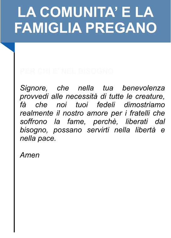 LA COMUNITA’ E LA FAMIGLIA PREGANO   PER CHI E’ NEL BISOGNO  Signore, che nella tua benevolenza provvedi alle necessità di tutte le creature, fà che noi tuoi fedeli dimostriamo realmente il nostro amore per i fratelli che soffrono la fame, perchè, liberati dal bisogno, possano servirti nella libertà e nella pace.   Amen
