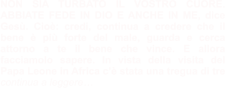 NON SIA TURBATO IL VOSTRO CUORE. ABBIATE FEDE IN DIO E ANCHE IN ME, dice Gesù. Cioè: credi, continua a credere che il bene è più forte del male, guarda e cerca attorno a te il bene che vince. E allora facciamolo sapere. In vista della visita del Papa Leone in Africa c’è stata una tregua di tre  continua a leggere…