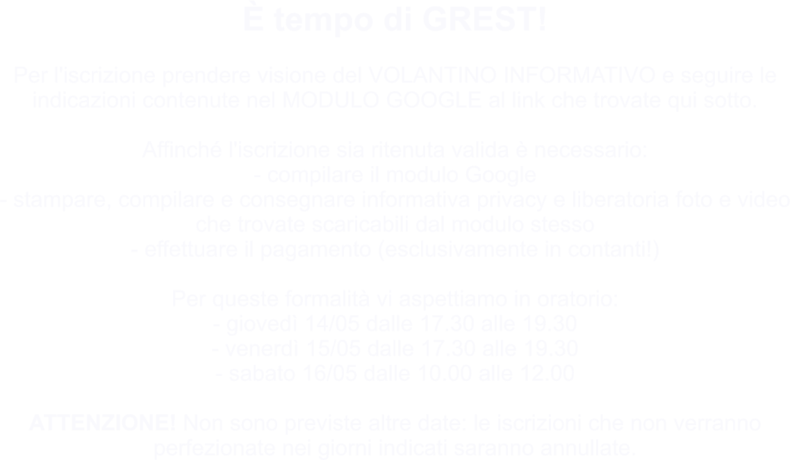 È tempo di GREST!  Per l'iscrizione prendere visione del VOLANTINO INFORMATIVO e seguire le indicazioni contenute nel MODULO GOOGLE al link che trovate qui sotto.  Affinché l'iscrizione sia ritenuta valida è necessario: - compilare il modulo Google  - stampare, compilare e consegnare informativa privacy e liberatoria foto e video che trovate scaricabili dal modulo stesso  - effettuare il pagamento (esclusivamente in contanti!)  Per queste formalità vi aspettiamo in oratorio: - giovedì 14/05 dalle 17.30 alle 19.30  - venerdì 15/05 dalle 17.30 alle 19.30  - sabato 16/05 dalle 10.00 alle 12.00  ATTENZIONE! Non sono previste altre date: le iscrizioni che non verranno perfezionate nei giorni indicati saranno annullate.