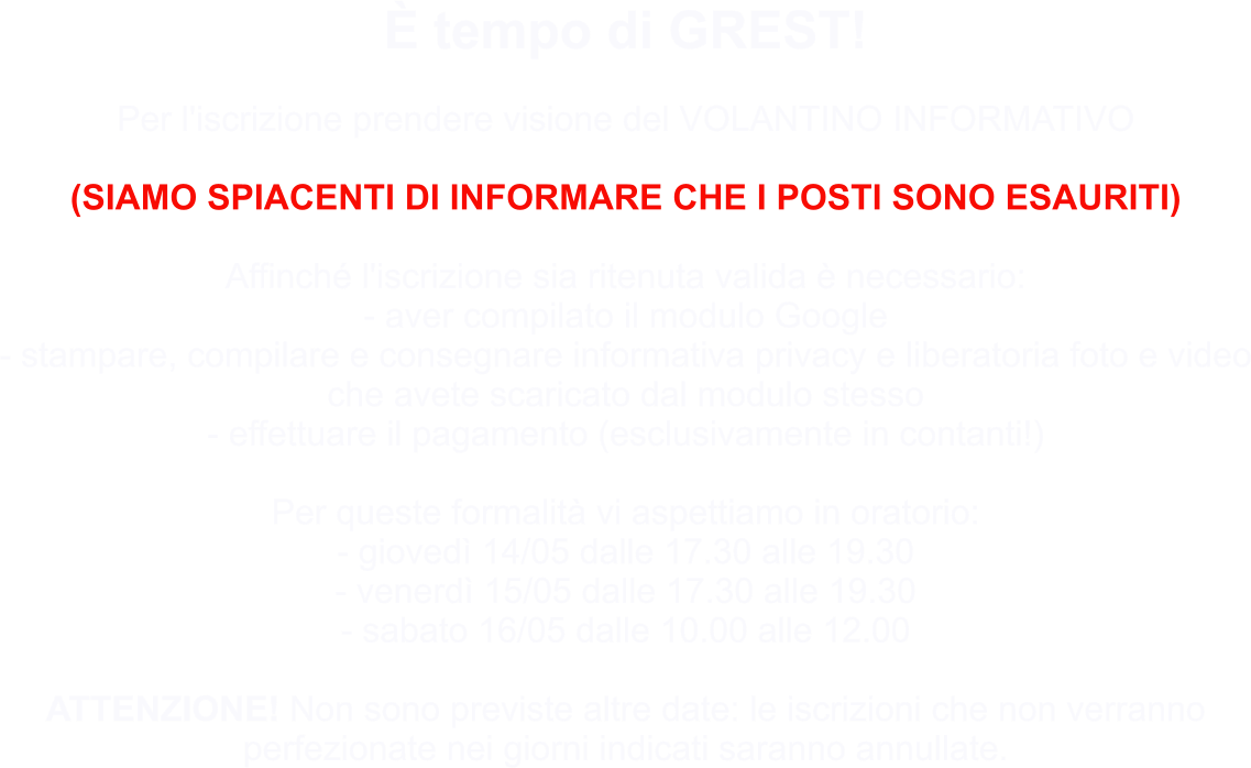 È tempo di GREST!  Per l'iscrizione prendere visione del VOLANTINO INFORMATIVO  (SIAMO SPIACENTI DI INFORMARE CHE I POSTI SONO ESAURITI)  Affinché l'iscrizione sia ritenuta valida è necessario: - aver compilato il modulo Google  - stampare, compilare e consegnare informativa privacy e liberatoria foto e video che avete scaricato dal modulo stesso  - effettuare il pagamento (esclusivamente in contanti!)  Per queste formalità vi aspettiamo in oratorio: - giovedì 14/05 dalle 17.30 alle 19.30  - venerdì 15/05 dalle 17.30 alle 19.30  - sabato 16/05 dalle 10.00 alle 12.00  ATTENZIONE! Non sono previste altre date: le iscrizioni che non verranno perfezionate nei giorni indicati saranno annullate.