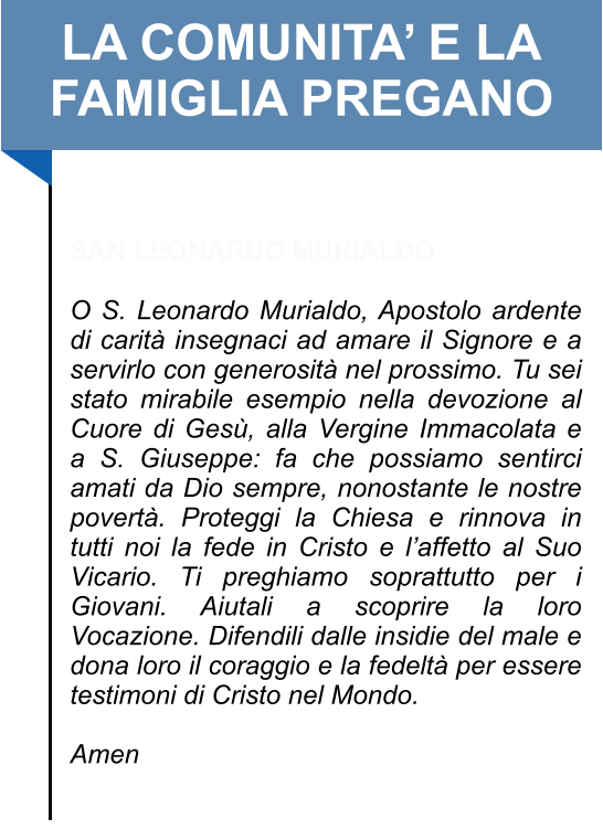 LA COMUNITA’ E LA FAMIGLIA PREGANO   SAN LEONARDO MURIALDO  O S. Leonardo Murialdo, Apostolo ardente di carità insegnaci ad amare il Signore e a servirlo con generosità nel prossimo. Tu sei stato mirabile esempio nella devozione al Cuore di Gesù, alla Vergine Immacolata e a S. Giuseppe: fa che possiamo sentirci amati da Dio sempre, nonostante le nostre povertà. Proteggi la Chiesa e rinnova in tutti noi la fede in Cristo e l’affetto al Suo Vicario. Ti preghiamo soprattutto per i Giovani. Aiutali a scoprire la loro Vocazione. Difendili dalle insidie del male e dona loro il coraggio e la fedeltà per essere testimoni di Cristo nel Mondo.   Amen