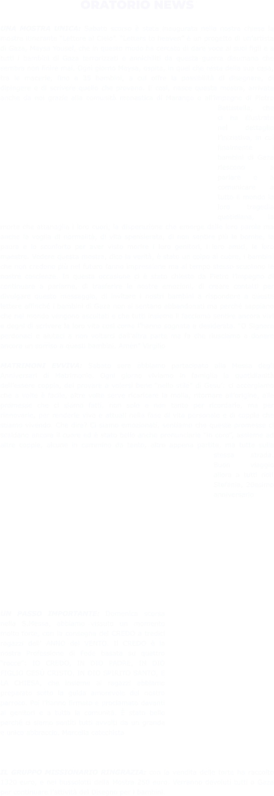 ORATORIO NEWS  UNA MOSTRA UNICA: Sabato scorso è stata inaugurata nella nostra chiesa la mostra itinerante “Lettere al Cielo”. “Letters to heaven” è un progetto di un’artista di Gaza, Maysa Yousef, che in questo modo ha cercato di dare voce ai suoi figli e a tutti i bambini di Gaza terrorizzati e annichiliti da questa guerra disumana che sembra non finire mai. Ogni giorno Maysa, ospita, in quel che resta della sua casa, tra le macerie, fino a 35 bambini, a cui offre la possibilità di disegnare, di dipingere e di scrivere quello che provano. E così, nasce questa mostra, arrivata anche da noi grazie alla comunità monastica di Marango e all’impegno di Pietro Battistella, che ci ha illustrato nel dettaglio l’iniziativa, in cui finalmente i bambini di Gaza riescono a parlare e a comunicare a tutto il mondo la loro tragedia quotidiana, la morte che attanaglia i loro cuori, la disperazione che emerge dalle loro parole ma anche la voglia di normalità, di vita spensierata, di non sentire più le bombe, la paura e lo sconforto per aver visto morire i loro genitori, i loro amici, le loro maestre. Vedere questa mostra, dico la verità, è stato un colpo al cuore, i bambini che non credono più nel futuro fanno impressione ma al tempo stesso scuotono le nostre coscienze. In questa occasione ci è stato chiesto da Pietro l’impegno di continuare a parlarne, di trasferire le nostre emozioni, di creare contatti per divulgare questo messaggio, di invitare i nostri bambini a rispondere a queste lettere affinché i bambini di Gaza non si sentano abbandonati ma perché sappiano che nel mondo vengono ascoltati e che tutti insieme li facciamo sentire ancora vivi e degni di scrivere la loro vita così come l’hanno sognata e desiderata. “O Signore perdonaci e aiutaci a non voltarci dall’altra parte ma fa che riusciamo a donare ancora un sorriso a questi bambini. Amen” Virgilio  MATRIMONI EVVIVA: Sabato sera abbiamo partecipato alla Messa degli Anniversari di Matrimonio. Ogni giorno viviamo in famiglia la quotidianità dell’essere coppia, del provare a volersi bene “nello stile” di Gesu’: ci accorgiamo che a volte è facile, altre volte serve ricaricare la molla, ritornare all’origine, alle promesse che ci siamo fatti, non solo e non tanto per ricordarle, ma per rinnovarle, per renderle vive e attuali nella fase di vita personale e di coppia che stiamo vivendo. Che dire? Ci siamo emozionati, sentiamo che queste promesse ci scaldano ancora il cuore ed è stato bello anche pronunciarle “in coro”, assieme ad altre coppie, alcune in cammino da tanto, altre appena partite, ma tutte sulla stessa strada. Buon viaggio allora a tutti noi! Stefania, 20esimo anniversario             UN PASSO IMPORTANTE: Domenica scorsa nella S.Messa, abbiamo vissuto un momento molto forte, con la consegna del CREDO a tredici ragazzi dell' ANNO del VENTO. Il CREDO è la nostra Professione di Fede basata su quattro “rocce”: IO CREDO, IN DIO PADRE, IN DIO FIGLIO GESÙ CRISTO, IN DIO SPIRITO SANTO, E LA CHIESA, che insieme ai ragazzi abbiamo preparato sotto la guida amorevole del nostro parroco. Poi l'hanno firmato e proclamato davanti ai genitori e a tutta la comunità. È stato bello perché ci siamo sentiti tutti avvolti da un grande e unico abbraccio. Marcella catechista     IL GRUPPO MISSIONARIO RINGRAZIA: con la vendita delle torte ha raccolto 1320 euro, e nei bussolotti della Mostra 250 euro. Verranno devoluti tutti a Gaza per continuare l’attività del Disegno per i bambini.