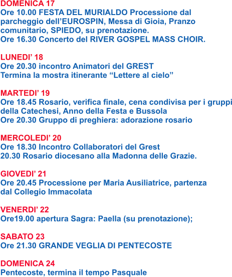 DOMENICA 17 Ore 10.00 FESTA DEL MURIALDO Processione dal parcheggio dell’EUROSPIN, Messa di Gioia, Pranzo comunitario, SPIEDO, su prenotazione. Ore 16.30 Concerto del RIVER GOSPEL MASS CHOIR.  LUNEDI’ 18 Ore 20.30 incontro Animatori del GREST Termina la mostra itinerante “Lettere al cielo”  MARTEDI’ 19 Ore 18.45 Rosario, verifica finale, cena condivisa per i gruppi della Catechesi, Anno della Festa e Bussola Ore 20.30 Gruppo di preghiera: adorazione rosario  MERCOLEDI’ 20 Ore 18.30 Incontro Collaboratori del Grest 20.30 Rosario diocesano alla Madonna delle Grazie.  GIOVEDI’ 21 Ore 20.45 Processione per Maria Ausiliatrice, partenza dal Collegio Immacolata  VENERDI’ 22 Ore19.00 apertura Sagra: Paella (su prenotazione);  SABATO 23 Ore 21.30 GRANDE VEGLIA DI PENTECOSTE  DOMENICA 24 Pentecoste, termina il tempo Pasquale