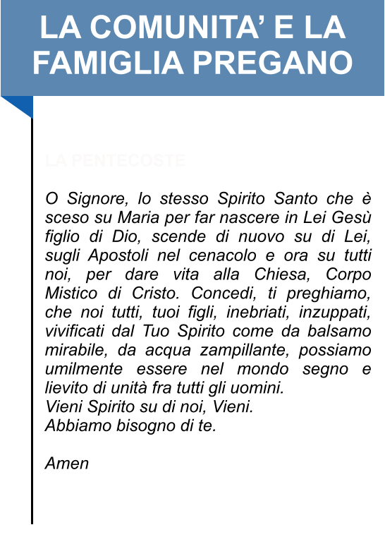 LA COMUNITA’ E LA FAMIGLIA PREGANO   LA PENTECOSTE  O Signore, lo stesso Spirito Santo che è sceso su Maria per far nascere in Lei Gesù figlio di Dio, scende di nuovo su di Lei, sugli Apostoli nel cenacolo e ora su tutti noi, per dare vita alla Chiesa, Corpo Mistico di Cristo. Concedi, ti preghiamo, che noi tutti, tuoi figli, inebriati, inzuppati, vivificati dal Tuo Spirito come da balsamo mirabile, da acqua zampillante, possiamo umilmente essere nel mondo segno e lievito di unità fra tutti gli uomini.  Vieni Spirito su di noi, Vieni.  Abbiamo bisogno di te.   Amen