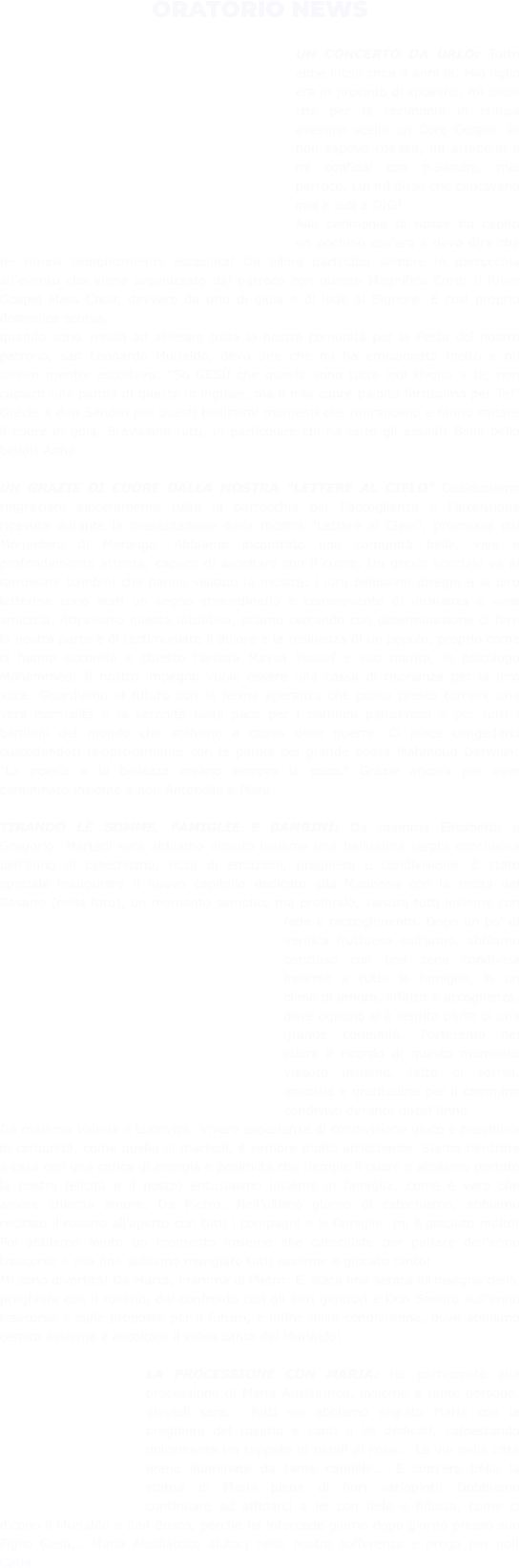 ORATORIO NEWS  UN CONCERTO DA URLO: Tutto ebbe inizio circa 4 anni fa. Mio figlio era in procinto di sposarsi, mi disse che per la cerimonia in chiesa avevano scelto un Coro Gospel. Io non sapevo cos'era, mi arrabbiai e mi confidai con p.Sandro, mio parroco. Lui mi disse che cantavano inni e lodi a DIO! Alla cerimonia di nozze ho capito un pochino cos'era e devo dire che ne rimasi semplicemente estasiata! Da allora partecipo sempre in parrocchia all'evento che viene organizzato dal parroco con questo Magnifico Coro: il River Gospel Mass Choir, davvero da urlo di gioia e di lode al Signore. E così proprio domenica scorsa, quando sono venuti ad allietare tutta la nostra comunità per la Festa del nostro patrono, san Leonardo Murialdo, devo dire che mi ha emozionata molto e mi dicevo mentre ascoltavo: “So GESÙ che queste sono tutte lodi rivolte a te, non capisco una parola di queste in inglese, ma il mio cuore palpita fortissimo per Te!” Grazie a don Sandro per questi bellissimi momenti che rinfrancano e fanno saltare il cuore in gola. Bravissimi tutti, in particolare chi ha fatto gli assoli!! Bello bello bello!! Anna  UN GRAZIE DI CUORE DALLA MOSTRA "LETTERE AL CIELO" Desideriamo ringraziare sinceramente tutta la parrocchia per l'accoglienza e l'attenzione ricevute durante la presentazione della mostra "Lettere al Cielo", promossa dal Monastero di Marango. Abbiamo incontrato una comunità bella, viva e profondamente attenta, capace di ascoltare con il cuore. Un grazie speciale va ai tantissimi bambini che hanno visitato la mostra: i loro bellissimi disegni e le loro letterine sono stati un segno straordinario e commovente di vicinanza e vera amicizia. Attraverso questa iniziativa, stiamo cercando con determinazione di fare la nostra parte e di testimoniare il dolore e la resilienza di un popolo, proprio come ci hanno accorato e chiesto l'artista Maysa Yousef e suo marito, lo psicologo Mohammed. Il nostro impegno vuole essere una cassa di risonanza per la loro voce. Guardiamo al futuro con la ferma speranza che possa presto tornare una vera normalità e la serenità della pace per i bambini palestinesi e per tutti i bambini del mondo che soffrono a causa delle guerre. Ci piace congedarci custodendoci reciprocamente con le parole del grande poeta Mahmoud Darwish: "La poesia e la bellezza creano sempre la pace." Grazie ancora per aver camminato insieme a noi. Antonella e Piero  TIRANDO LE SOMME, FAMIGLIE E BAMBINI: Da mamma Elisabetta e Gregorio: Martedì sera abbiamo vissuto insieme una bellissima serata conclusiva dell’anno di catechismo, ricca di emozioni, preghiera e condivisione. È stato speciale inaugurare il nuovo capitello dedicato alla Madonna con la recita del Rosario (nella foto), un momento semplice ma profondo, vissuto tutti insieme con fede e raccoglimento. Dopo un po' di verifica fruttuosa sull’anno, abbiamo concluso con una cena condivisa insieme a tutte le famiglie, in un clima di amore, affetto e accoglienza, dove ognuno si è sentito parte di una grande comunità. Porteremo nel cuore il ricordo di questo momento vissuto insieme, fatto di sorrisi, amicizia e gratitudine per il cammino condiviso durante quest’anno. Da mamma Valeria e Ludovica: Vivere esperienze di condivisione gioco e preghiera in comunità, come quella di martedì, è sempre molto arricchente. Siamo rientrate a casa con una carica di energia e positività che riempie il cuore e abbiamo portato la nostra felicità e il nostro entusiasmo insieme in famiglia...come è vero che amore chiama amore. Da Pietro: Nell'ultimo giorno di catechismo, abbiamo recitato il rosario all'aperto con tutti i compagni e le famiglie: mi è piaciuto molto! Poi abbiamo avuto un momento insieme alle catechiste per parlare dell'anno trascorso e alla fine abbiamo mangiato tutti assieme e giocato tanto! Mi sono divertito! Da Marta, mamma di Pietro: E’ stata una serata all'insegna della preghiera con il rosario, del confronto con gli altri genitori e Don Sandro sull'anno trascorso e sulle proposte per il futuro, e infine della condivisione, dove abbiamo cenato assieme e ascoltato il video canto del Murialdo!  LA PROCESSIONE CON MARIA: Ho partecipato alla processione di Maria Ausiliatrice, insieme a tante persone, giovedì sera... Tutti noi abbiamo seguito Maria con la preghiera del rosario e canti a lei dedicati, calpestando dolcemente un tappeto di petali di rose... Le vie della città erano illuminate da tante candele... E com'era bella la statua di Maria piena di fiori variopinti! Dobbiamo continuare ad affidarci a lei con fede e fiducia, come ci dicono il Murialdo e don Bosco, perché lei intercede giorno dopo giorno presso suo Figlio Gesù... Maria Ausiliatrice aiutaci nelle nostre sofferenze e prega per noi! Catia