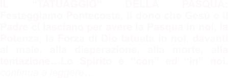 IL “TATUAGGIO” DELLA PASQUA: Festeggiamo Pentecoste, il dono che Gesù e il Padre ci lasciano per avere la Pasqua in noi, la Potenza, la Forza di Dio tatuata in noi, davanti al male, alla disperazione, alla morte, alla tentazione…Lo Spirito è “con” ed “in” noi.  continua a leggere…