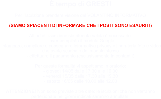 È tempo di GREST!  Per l'iscrizione prendere visione del VOLANTINO INFORMATIVO  (SIAMO SPIACENTI DI INFORMARE CHE I POSTI SONO ESAURITI)  Affinché l'iscrizione sia ritenuta valida è necessario: - aver compilato il modulo Google  - stampare, compilare e consegnare informativa privacy e liberatoria foto e video che avete scaricato dal modulo stesso  - effettuare il pagamento (esclusivamente in contanti!)  Per queste formalità vi aspettiamo in oratorio: - giovedì 14/05 dalle 17.30 alle 19.30  - venerdì 15/05 dalle 17.30 alle 19.30  - sabato 16/05 dalle 10.00 alle 12.00  ATTENZIONE! Non sono previste altre date: le iscrizioni che non verranno perfezionate nei giorni indicati saranno annullate.