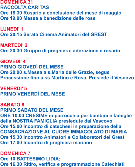 DOMENICA 31 RACCOLTA CARITAS Ore 18.30 Rosario a conclusione del mese di maggio Ore 19.00 Messa e benedizione delle rose  LUNEDI’ 1 Ore 20.15 Serata Cinema Animatori del GREST  MARTEDI’ 2 Ore 20.30 Gruppo di preghiera: adorazione e rosario  GIOVEDI’ 4 PRIMO GIOVEDÌ DEL MESE Ore 20.00 s.Messa a s.Maria delle Grazie, segue Processione fino a ss.Martino e Rosa. Presiede il Vescovo.  VENERDI’ 5 PRIMO VENERDÌ DEL MESE  SABATO 6 PRIMO SABATO DEL MESE ORE 10.00 CRESIME in parrocchia per bambini e famiglie della NOSTRA FAMIGLIA presiedute dal Vescovo Ore 15.00 Incontro di catechesi in preparazione della CONSACRAZIONE AL CUORE IMMACOLATO DI MARIA Ore 15.30 Incontro Animatori e Collaboratori del Grest Ore 17.00 Incontro di preghiera mariano  DOMENICA 7 Ore 10 BATTESIMO LIDIA; Ore 16.30 Ritiro, verifica e programmazione Catechisti