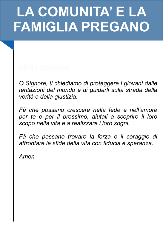 LA COMUNITA’ E LA FAMIGLIA PREGANO   PER I GIOVANI  O Signore, ti chiediamo di proteggere i giovani dalle tentazioni del mondo e di guidarli sulla strada della verità e della giustizia.   Fà che possano crescere nella fede e nell’amore per te e per il prossimo, aiutali a scoprire il loro scopo nella vita e a realizzare i loro sogni.  Fà che possano trovare la forza e il coraggio di affrontare le sfide della vita con fiducia e speranza.   Amen