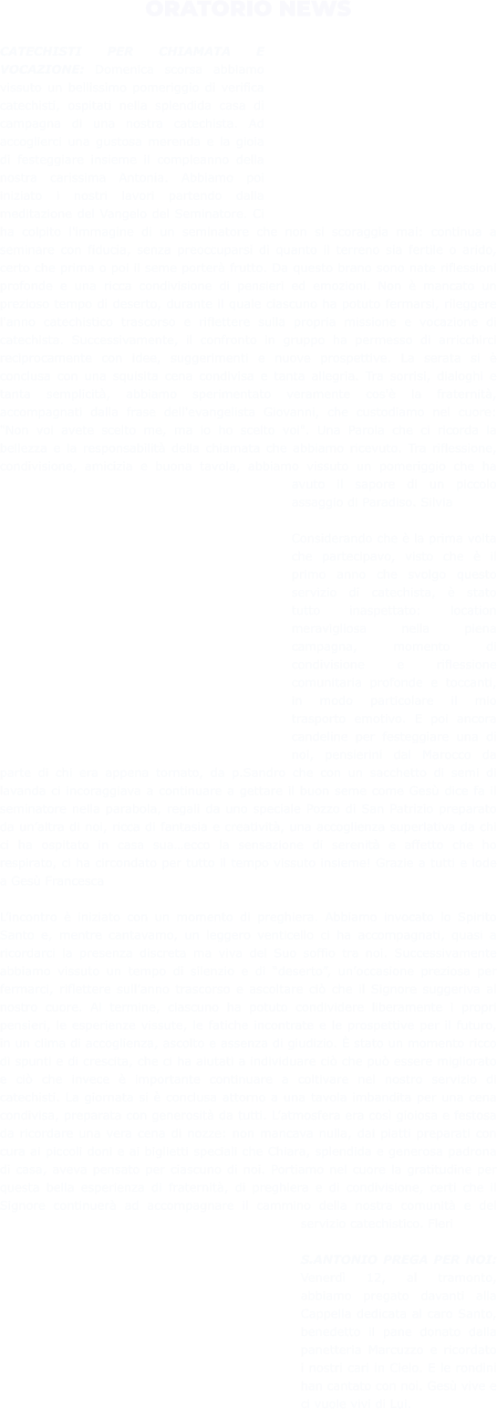 ORATORIO NEWS  CATECHISTI PER CHIAMATA E VOCAZIONE: Domenica scorsa abbiamo vissuto un bellissimo pomeriggio di verifica catechisti, ospitati nella splendida casa di campagna di una nostra catechista. Ad accoglierci una gustosa merenda e la gioia di festeggiare insieme il compleanno della nostra carissima Antonia. Abbiamo poi iniziato i nostri lavori partendo dalla meditazione del Vangelo del Seminatore. Ci ha colpito l'immagine di un seminatore che non si scoraggia mai: continua a seminare con fiducia, senza preoccuparsi di quanto il terreno sia fertile o arido, certo che prima o poi il seme porterà frutto. Da questo brano sono nate riflessioni profonde e una ricca condivisione di pensieri ed emozioni. Non è mancato un prezioso tempo di deserto, durante il quale ciascuno ha potuto fermarsi, rileggere l'anno catechistico trascorso e riflettere sulla propria missione e vocazione di catechista. Successivamente, il confronto in gruppo ha permesso di arricchirci reciprocamente con idee, suggerimenti e nuove prospettive. La serata si è conclusa con una squisita cena condivisa e tanta allegria. Tra sorrisi, dialoghi e tanta semplicità, abbiamo sperimentato veramente cos'è la fraternità, accompagnati dalla frase dell'evangelista Giovanni, che custodiamo nel cuore: "Non voi avete scelto me, ma io ho scelto voi". Una Parola che ci ricorda la bellezza e la responsabilità della chiamata che abbiamo ricevuto. Tra riflessione, condivisione, amicizia e buona tavola, abbiamo vissuto un pomeriggio che ha avuto il sapore di un piccolo assaggio di Paradiso. Silvia  Considerando che è la prima volta che partecipavo, visto che è il primo anno che svolgo questo servizio di catechista, è stato tutto inaspettato: location meravigliosa nella piena campagna, momento di condivisione e riflessione comunitaria profonde e toccanti, in modo particolare il mio trasporto emotivo. E poi ancora candeline per festeggiare una di noi, pensierini dal Marocco da parte di chi era appena tornato, da p.Sandro che con un sacchetto di semi di lavanda ci incoraggiava a continuare a gettare il buon seme come Gesù dice fa il seminatore nella parabola, regali da uno speciale Pozzo di San Patrizio preparato da un’altra di noi, ricca di fantasia e creatività, una accoglienza superlativa da chi ci ha ospitato in casa sua…ecco la sensazione di serenità e affetto che ho respirato, ci ha circondato per tutto il tempo vissuto insieme! Grazie a tutti e lode a Gesù Francesca  L’incontro è iniziato con un momento di preghiera. Abbiamo invocato lo Spirito Santo e, mentre cantavamo, un leggero venticello ci ha accompagnati, quasi a ricordarci la presenza discreta ma viva del Suo soffio tra noi. Successivamente abbiamo vissuto un tempo di silenzio e di “deserto”, un’occasione preziosa per fermarci, riflettere sull’anno trascorso e ascoltare ciò che il Signore suggeriva al nostro cuore. Al termine, ciascuno ha potuto condividere liberamente i propri pensieri, le esperienze vissute, le fatiche incontrate e le prospettive per il futuro, in un clima di accoglienza, ascolto e assenza di giudizio. È stato un momento ricco di spunti e di crescita, che ci ha aiutati a individuare ciò che può essere migliorato e ciò che invece è importante continuare a coltivare nel nostro servizio di catechisti. La giornata si è conclusa attorno a una tavola imbandita per una cena condivisa, preparata con generosità da tutti. L’atmosfera era così gioiosa e festosa da ricordare una vera cena di nozze: non mancava nulla, dai piatti preparati con cura ai piccoli doni e ai biglietti speciali che Chiara, splendida e generosa padrona di casa, aveva pensato per ciascuno di noi. Portiamo nel cuore la gratitudine per questa bella esperienza di fraternità, di preghiera e di condivisione, certi che il Signore continuerà ad accompagnare il cammino della nostra comunità e del servizio catechistico. Fleri  S.ANTONIO PREGA PER NOI: Venerdì 12, al tramonto, abbiamo pregato davanti alla Cappella dedicata al caro Santo, benedetto il pane donato dalla panetteria Marcuzzo e ricordato i nostri cari in Cielo. E le rondini han cantato con noi. Gesù vive e ci vuole vivi di Lui.