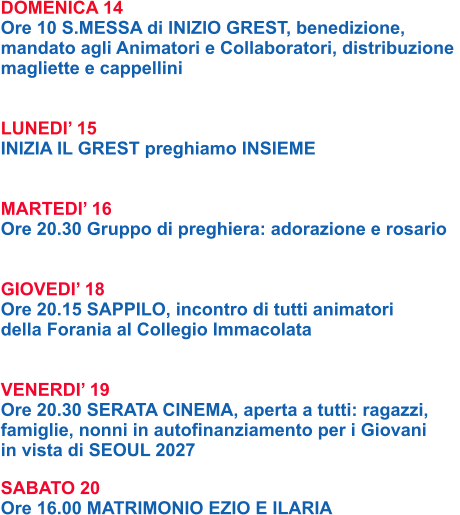 DOMENICA 14 Ore 10 S.MESSA di INIZIO GREST, benedizione,  mandato agli Animatori e Collaboratori, distribuzione  magliette e cappellini   LUNEDI’ 15 INIZIA IL GREST preghiamo INSIEME   MARTEDI’ 16 Ore 20.30 Gruppo di preghiera: adorazione e rosario   GIOVEDI’ 18 Ore 20.15 SAPPILO, incontro di tutti animatori  della Forania al Collegio Immacolata   VENERDI’ 19 Ore 20.30 SERATA CINEMA, aperta a tutti: ragazzi,  famiglie, nonni in autofinanziamento per i Giovani  in vista di SEOUL 2027  SABATO 20 Ore 16.00 MATRIMONIO EZIO E ILARIA