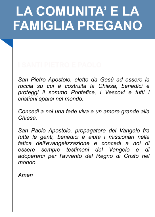 LA COMUNITA’ E LA FAMIGLIA PREGANO   I SANTI PIETRO E PAOLO  San Pietro Apostolo, eletto da Gesù ad essere la roccia su cui è costruita la Chiesa, benedici e proteggi il sommo Pontefice, i Vescovi e tutti i cristiani sparsi nel mondo.   Concedi a noi una fede viva e un amore grande alla Chiesa.   San Paolo Apostolo, propagatore del Vangelo fra tutte le genti, benedici e aiuta i missionari nella fatica dell'evangelizzazione e concedi a noi di essere sempre testimoni del Vangelo e di adoperarci per l'avvento del Regno di Cristo nel mondo.   Amen