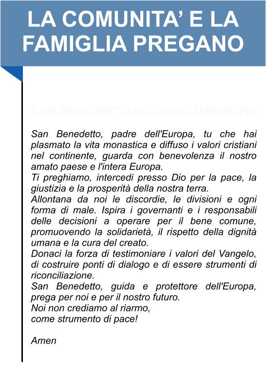 LA COMUNITA’ E LA FAMIGLIA PREGANO   SAN BENEDETTO PATRONO D’EUROPA   San Benedetto, padre dell'Europa, tu che hai plasmato la vita monastica e diffuso i valori cristiani nel continente, guarda con benevolenza il nostro amato paese e l'intera Europa.  Ti preghiamo, intercedi presso Dio per la pace, la giustizia e la prosperità della nostra terra.  Allontana da noi le discordie, le divisioni e ogni forma di male. Ispira i governanti e i responsabili delle decisioni a operare per il bene comune, promuovendo la solidarietà, il rispetto della dignità umana e la cura del creato.  Donaci la forza di testimoniare i valori del Vangelo, di costruire ponti di dialogo e di essere strumenti di riconciliazione.  San Benedetto, guida e protettore dell'Europa, prega per noi e per il nostro futuro.  Noi non crediamo al riarmo, come strumento di pace!   Amen