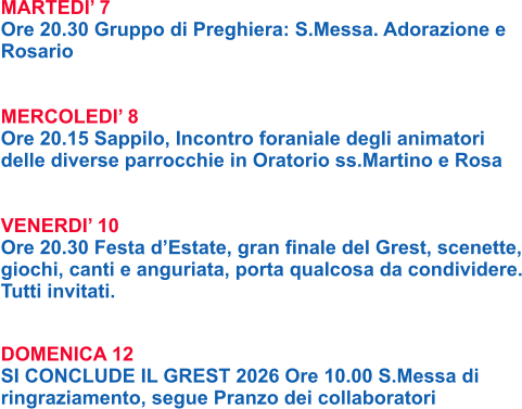 MARTEDI’ 7 Ore 20.30 Gruppo di Preghiera: S.Messa. Adorazione e Rosario   MERCOLEDI’ 8 Ore 20.15 Sappilo, Incontro foraniale degli animatori delle diverse parrocchie in Oratorio ss.Martino e Rosa   VENERDI’ 10 Ore 20.30 Festa d’Estate, gran finale del Grest, scenette, giochi, canti e anguriata, porta qualcosa da condividere. Tutti invitati.   DOMENICA 12 SI CONCLUDE IL GREST 2026 Ore 10.00 S.Messa di ringraziamento, segue Pranzo dei collaboratori