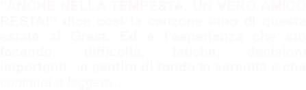“ANCHE NELLA TEMPESTA, UN VERO AMICO RESTA!” dice così la canzone inno di questa estate al Grest. Ed è l’esperienza che sto facendo: difficoltà, fatiche, decisioni importanti…e sentire di fondo la serenità e che continua a leggere…