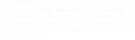 IL TESORO: In questi giorni abbiamo celebrato le feste di s.Maria Maddalena, di s.Brigida, di s.Charbel e di s.Giacomo…tutti accomunati da una scoperta che li ha cambiati: han trovato il Tesoro della loro vita in Gesù Cristo e han dato continua a leggere…