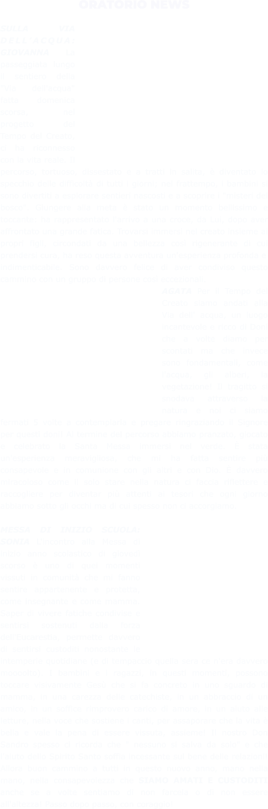 ORATORIO NEWS  SULLA VIA DELL’ACQUA: GIOVANNA La passeggiata lungo il sentiero della "Via dell'acqua" fatta domenica scorsa, nel progetto del Tempo del Creato, ci ha riconnesso con la vita reale. Il percorso, tortuoso, dissestato e a tratti in salita, è diventato lo specchio delle difficoltà di tutti i giorni; nel frattempo, i bambini si sono divertiti a esplorare sentieri nascosti e a scoprire i "misteri del bosco". Giungere alla meta è stato un momento bellissimo e toccante: ha rappresentato l'arrivo a una croce, da Lui, dopo aver affrontato una grande fatica. Trovarsi immersi nel creato insieme ai propri figli, circondati da una bellezza così rigenerante di cui prendersi cura, ha reso questa avventura un'esperienza profonda e indimenticabile. Sono davvero felice di aver condiviso questo cammino con un gruppo di persone così eccezionali. AGATA Per il Tempo del Creato siamo andati alla Via dell' acqua, un luogo incantevole e ricco di Doni che a volte diamo per scontati ma che invece sono fondamentali, come l'acqua, gli alberi, la vegetazione! Il tragitto si snodava attraverso la natura e noi ci siamo fermati 5 volte a contemplarla e pregare ringraziando il Signore per questi doni! Al termine del percorso abbiamo pranzato, giocato e celebrato la Santa Messa immersi nel verde. È stata un'esperienza meravigliosa, che mi ha fatta sentire più consapevole e in comunione con gli altri e con Dio. È davvero miracoloso come il solo stare nella natura ci faccia riflettere e raccogliere per diventar più attenti ai tesori che ogni giorno abbiamo sotto gli occhi ma di cui spesso non ci accorgiamo.  MESSA DI INIZIO SCUOLA: SONIA L'incontro alla Messa di inizio anno scolastico di giovedì scorso è uno di quei momenti vissuti in comunità che mi fanno sentire appartenente e protetta, come insegnante e come mamma. Saper di vivere fatiche condivise e sentirsi sostenuti dalla forza dell'Eucarestia, permette davvero di sentirsi custoditi nonostante le intemperie quotidiane (e di tempaccio quella sera ce n'era davvero moooolto). I bambini e i ragazzi, in questi momenti, possono toccare visivamente Gesù che si fa concreto in uno sguardo di mamma, in una carezza delle catechiste, in un abbraccio di un amico, in un soffice rimprovero carico di amore, in un aiuto alle letture, nella voce che sostiene i canti, per assaporare che la vita è bella e vale la pena di essere vissuta, assieme! Il nostro Don Sandro spesso ci ricorda che " nessuno si salva da solo" e che l'aiuto dello Spirito Santo soffia incessante sul bene delle relazioni! Allora buon cammino a tutti in questo nuovo anno, mano nella mano, nella consapevolezza che SIAMO AMATI E CUSTODITI anche se a volte sentiamo di non farcela o di non essere all'altezza! Passo dopo passo, con coraggio!