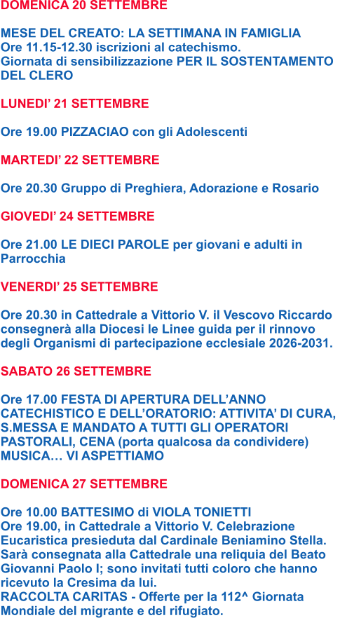 DOMENICA 20 SETTEMBRE  MESE DEL CREATO: LA SETTIMANA IN FAMIGLIA Ore 11.15-12.30 iscrizioni al catechismo. Giornata di sensibilizzazione PER IL SOSTENTAMENTO DEL CLERO  LUNEDI’ 21 SETTEMBRE  Ore 19.00 PIZZACIAO con gli Adolescenti  MARTEDI’ 22 SETTEMBRE  Ore 20.30 Gruppo di Preghiera, Adorazione e Rosario  GIOVEDI’ 24 SETTEMBRE  Ore 21.00 LE DIECI PAROLE per giovani e adulti in  Parrocchia  VENERDI’ 25 SETTEMBRE  Ore 20.30 in Cattedrale a Vittorio V. il Vescovo Riccardo consegnerà alla Diocesi le Linee guida per il rinnovo  degli Organismi di partecipazione ecclesiale 2026-2031.  SABATO 26 SETTEMBRE  Ore 17.00 FESTA DI APERTURA DELL’ANNO  CATECHISTICO E DELL’ORATORIO: ATTIVITA’ DI CURA,  S.MESSA E MANDATO A TUTTI GLI OPERATORI  PASTORALI, CENA (porta qualcosa da condividere)  MUSICA… VI ASPETTIAMO  DOMENICA 27 SETTEMBRE  Ore 10.00 BATTESIMO di VIOLA TONIETTI Ore 19.00, in Cattedrale a Vittorio V. Celebrazione  Eucaristica presieduta dal Cardinale Beniamino Stella.  Sarà consegnata alla Cattedrale una reliquia del Beato  Giovanni Paolo I; sono invitati tutti coloro che hanno  ricevuto la Cresima da lui. RACCOLTA CARITAS - Offerte per la 112^ Giornata  Mondiale del migrante e del rifugiato.