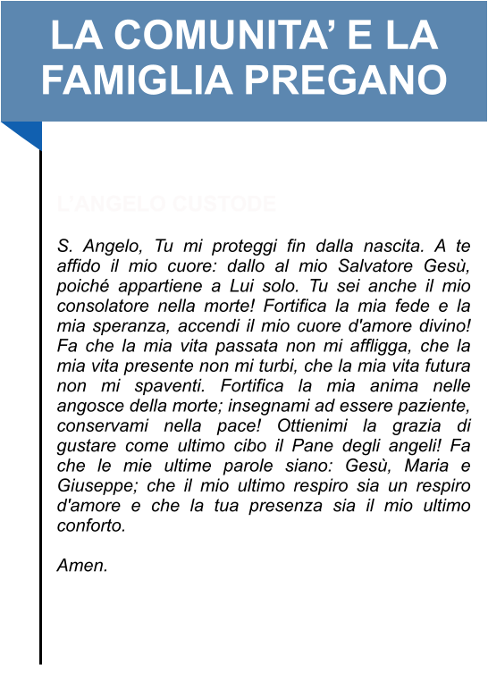 LA COMUNITA’ E LA FAMIGLIA PREGANO   L’ANGELO CUSTODE   S. Angelo, Tu mi proteggi fin dalla nascita. A te affido il mio cuore: dallo al mio Salvatore Gesù, poiché appartiene a Lui solo. Tu sei anche il mio consolatore nella morte! Fortifica la mia fede e la mia speranza, accendi il mio cuore d'amore divino! Fa che la mia vita passata non mi affligga, che la mia vita presente non mi turbi, che la mia vita futura non mi spaventi. Fortifica la mia anima nelle angosce della morte; insegnami ad essere paziente, conservami nella pace! Ottienimi la grazia di gustare come ultimo cibo il Pane degli angeli! Fa che le mie ultime parole siano: Gesù, Maria e Giuseppe; che il mio ultimo respiro sia un respiro d'amore e che la tua presenza sia il mio ultimo conforto.   Amen.