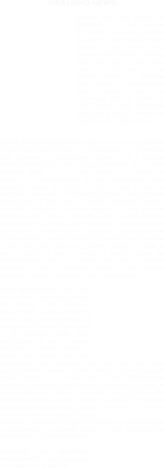 ORATORIO NEWS  VEDERE CON GLI OCCHI IL VANGELO: Sì, la serie televisiva THE CHOSEN, che ha toccato milioni di coscienze nel mondo, facendo ascoltare il respiro dello Spirito, mostrando Gesù Fratello, Maestro, Signore così umano e così divino, come non mai…ebbene sì, la potremo vedere in anteprima venerdì 2 ottobre, la 1°puntata della sesta stagione, quella che accompagna Gesù alla passione e morte. Seguirà dialogo e preghiera perché non si riesce a restare muti davanti a tanto. Ingresso libero.   TEMPO DI RINNOVAMENTO: Il Vescovo Riccardo ha consegnato a tutte le parrocchie venerdì sera le Linee guida per il RINNOVO degli Organismi di partecipazione ecclesiale, cioè il Consiglio Pastorale Parrocchiale (CPP) e Consiglio Pastorale per gli Affari Economici (CPAE). Sono doni dello Spirito che valorizzano la dignità e la corresponsabilità dei laici nell’edificazione della comunità cristiana. Essi hanno la facoltà e talora il dovere di esprimere il loro parere per il bene della Chiesa, anche attraverso questi Organi. Il loro compito è quello di radunarsi, dialogare, discernere e prendere le decisioni necessarie in vista dell’unica missione della Chiesa, attuando quella “corresponsabilità differenziata” che è ricchezza e condizione di creatività pastorale per le nostre comunità cristiane. Ci ha detto: “Ringraziando per la loro disponibilità i presbiteri, i diaconi, le persone di vita consacrata e tutti i fedeli laici e laiche che saranno chiamati a far parte di questi organismi, li esorto a svolgere il proprio mandato con generoso spirito di servizio e in piena sintonia con le indicazioni diocesane”. A breve si comincerà a sondare chi vuole rendersi disponibile a questo servizio anche nella nostra parrocchia.  VITA GIUSEPPINA: Ogni mese esce la nostra rivista della Famiglia del Murialdo: Vita Giuseppina. Questo mese riporta un aspetto centrale del Carisma murialdino: la formazione professionale dei giovani e dei lavoratori. Nella Torino dell'Ottocento, in piena rivoluzione industriale, Leonardo Murialdo - rettore degli Artigianelli dal 1866 - seppe leggere i segni dei tempi. Scelse il lavoro come cuore di un percorso formativo umano e cristiano, indicando in San Giuseppe il modello educativo a cui ispirarsi. Oggi, nell'era dell'intelligenza artificiale, nuove sfide e nuove domande interpellano la Chiesa, le agenzie educative, i genitori, i formatori e tutta la Famiglia del Murialdo. In questo scenario in rapida evoluzione, la formazione professionale murialdina dei giovani e dei lavoratori si conferma una risorsa imprescindibile per “custodire l'umanità”, promuovendo la dignità, la libertà e la crescita integrale di ogni giovane. Vuoi riceverla anche tu a casa. SEGNALALO IN SEGRETERIA E TI ARRIVERÀ GRATIS.  RIPARTITI GLI INCONTRI ADOLESCENTI, il lunedì sera dalle 20.30 alle 22.00 in oratorio.