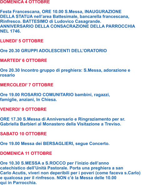 DOMENICA 4 OTTOBRE  Festa Francescana, ORE 10.00 S.Messa, INAUGURAZIONE DELLA STATUA nell’area Battesimale, bancarella francescana, Rinfresco. BATTESIMO di Ludovico Casagrande. ANNIVERSARIO DELLA CONSACRAZIONE DELLA PARROCCHIA NEL 1746.  LUNEDI’ 5 OTTOBRE  Ore 20.30 GRUPPI ADOLESCENTI DELL’ORATORIO  MARTEDI’ 6 OTTOBRE  Ore 20.30 Incontro gruppo di preghiera: S.Messa, adorazione e rosario  MERCOLEDI’ 7 OTTOBRE  Ore 19.00 ROSARIO COMUNITARIO bambini, ragazzi, famiglie, anziani, In Chiesa.  VENERDI’ 9 OTTOBRE  ORE 17.30 S.Messa di Anniversario e Ringraziamento per sr. Gabriella Barbieri al Monastero della Visitazione a Treviso.  SABATO 10 OTTOBRE  Ore 19.00 Messa dei BERSAGLIERI, segue Concerto.  DOMENICA 11 OTTOBRE  Ore 10.30 S.MESSA a S.ROCCO per l’inizio dell’anno catechistico dell’Unità Pastorale. Porta una preghiera a san Carlo Acutis, viveri non deperibili per i poveri (come faceva s.Carlo)  e qualcosa per il rinfresco. NON c’è la Messa delle 10.00  qui in Parrocchia.