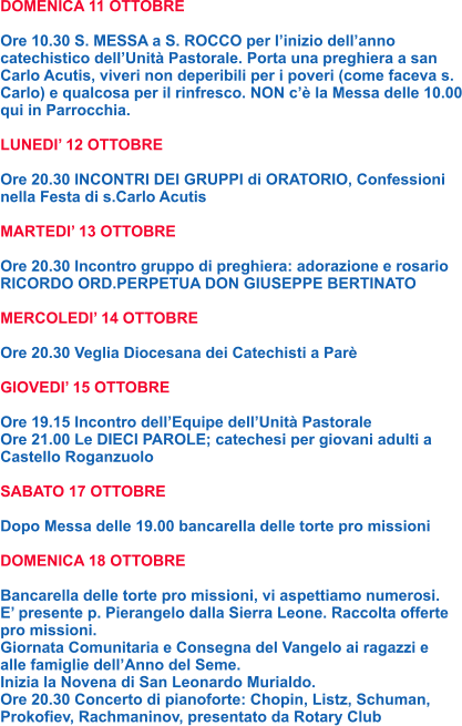 DOMENICA 11 OTTOBRE  Ore 10.30 S. MESSA a S. ROCCO per l’inizio dell’anno catechistico dell’Unità Pastorale. Porta una preghiera a san Carlo Acutis, viveri non deperibili per i poveri (come faceva s. Carlo) e qualcosa per il rinfresco. NON c’è la Messa delle 10.00 qui in Parrocchia.  LUNEDI’ 12 OTTOBRE  Ore 20.30 INCONTRI DEI GRUPPI di ORATORIO, Confessioni nella Festa di s.Carlo Acutis  MARTEDI’ 13 OTTOBRE  Ore 20.30 Incontro gruppo di preghiera: adorazione e rosario RICORDO ORD.PERPETUA DON GIUSEPPE BERTINATO  MERCOLEDI’ 14 OTTOBRE  Ore 20.30 Veglia Diocesana dei Catechisti a Parè  GIOVEDI’ 15 OTTOBRE  Ore 19.15 Incontro dell’Equipe dell’Unità Pastorale Ore 21.00 Le DIECI PAROLE; catechesi per giovani adulti a Castello Roganzuolo  SABATO 17 OTTOBRE  Dopo Messa delle 19.00 bancarella delle torte pro missioni  DOMENICA 18 OTTOBRE  Bancarella delle torte pro missioni, vi aspettiamo numerosi. E’ presente p. Pierangelo dalla Sierra Leone. Raccolta offerte pro missioni. Giornata Comunitaria e Consegna del Vangelo ai ragazzi e alle famiglie dell’Anno del Seme. Inizia la Novena di San Leonardo Murialdo. Ore 20.30 Concerto di pianoforte: Chopin, Listz, Schuman, Prokofiev, Rachmaninov, presentato da Rotary Club