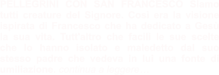 PELLEGRINI CON SAN FRANCESCO Siamo tutti creature del Signore. Così era la visione ispirata di Francesco che ha dedicato a Gesù la sua vita. Tutt'altro che facili le sue scelte che lo hanno isolato e maledetto dal suo stesso padre che vedeva in lui una fonte di umiliazione. continua a leggere…